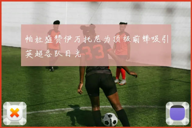 帕杜盛赞伊万托尼为顶级前锋吸引英超各队目光