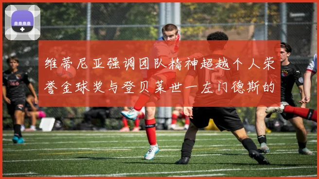 维蒂尼亚强调团队精神超越个人荣誉金球奖与登贝莱世一左门德斯的价值解析
