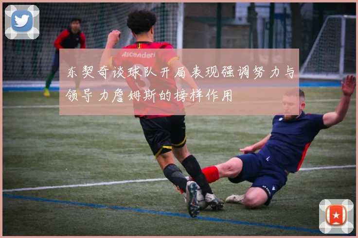 东契奇谈球队开局表现强调努力与领导力詹姆斯的榜样作用