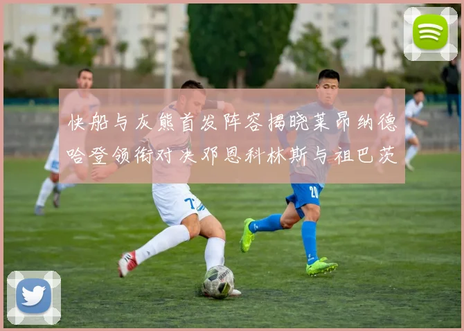 快船与灰熊首发阵容揭晓莱昂纳德哈登领衔对决邓恩科林斯与祖巴茨争锋
