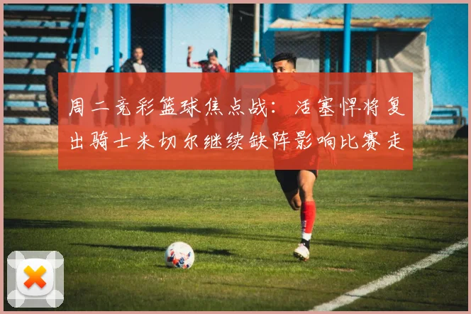 周二竞彩篮球焦点战：活塞悍将复出骑士米切尔继续缺阵影响比赛走势