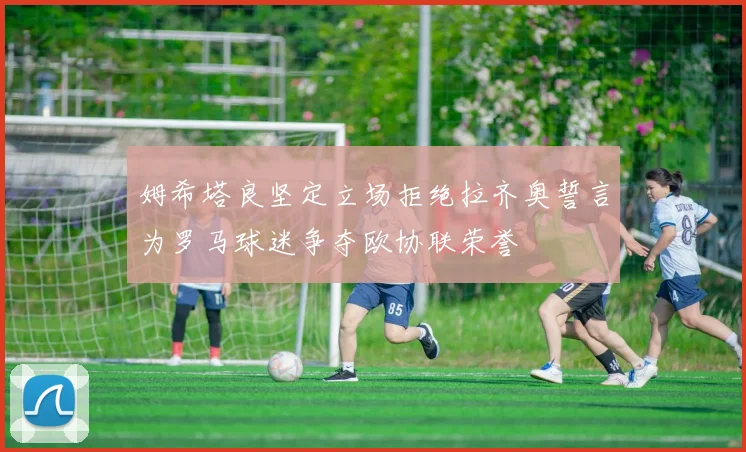 姆希塔良坚定立场拒绝拉齐奥誓言为罗马球迷争夺欧协联荣誉