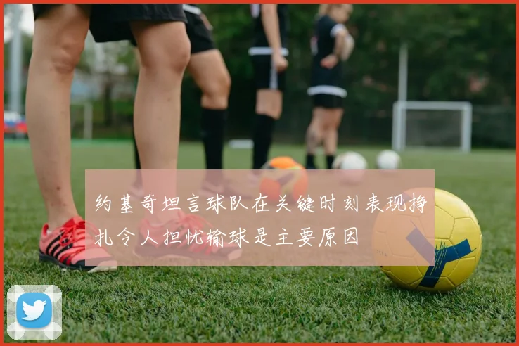 约基奇坦言球队在关键时刻表现挣扎令人担忧输球是主要原因