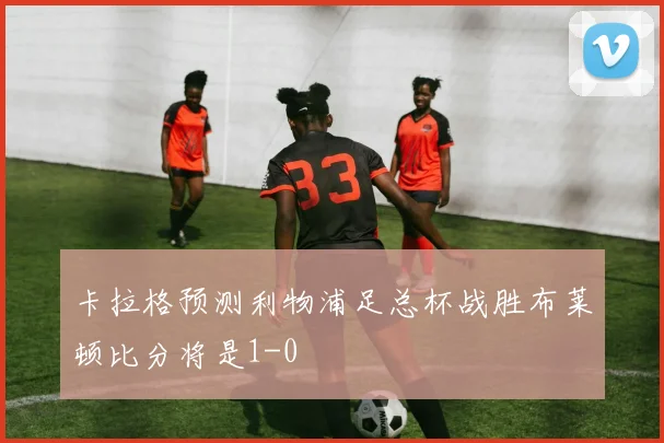 卡拉格预测利物浦足总杯战胜布莱顿比分将是1-0
