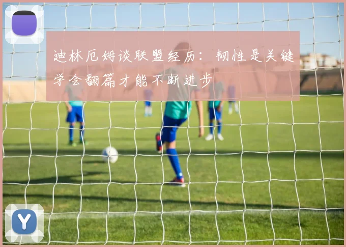 迪林厄姆谈联盟经历：韧性是关键学会翻篇才能不断进步
