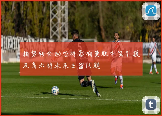 梅努转会动态将影响曼联中场引援及乌加特未来去留问题