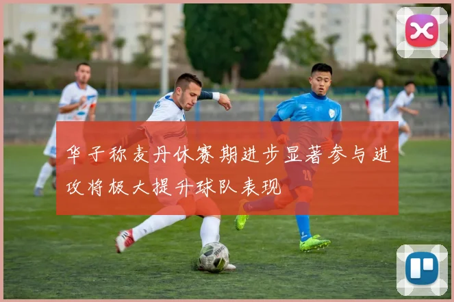华子称麦丹休赛期进步显著参与进攻将极大提升球队表现