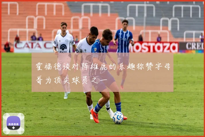 霍福德谈对阵雄鹿的乐趣称赞字母哥为顶尖球员之一