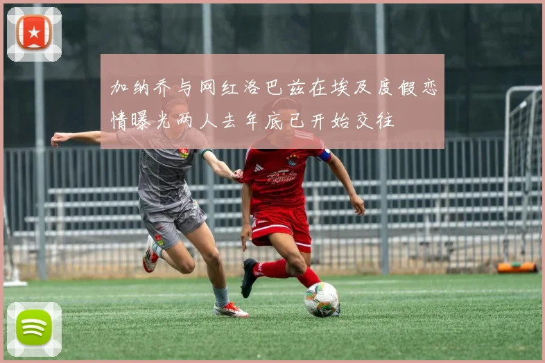 加纳乔与网红洛巴兹在埃及度假恋情曝光两人去年底已开始交往