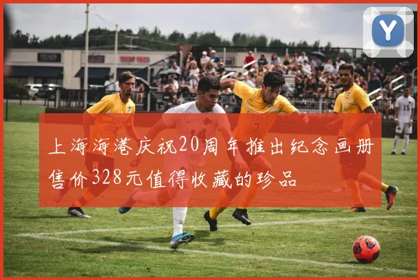 上海海港庆祝20周年推出纪念画册售价328元值得收藏的珍品