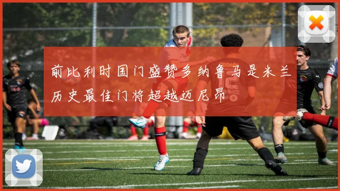 前比利时国门盛赞多纳鲁马是米兰历史最佳门将超越迈尼昂
