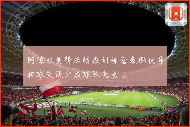 阿德尔曼赞沃特森训练营表现优异控球失误少成球队亮点