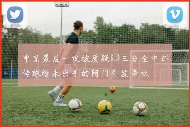 申京最后一攻被质疑KD三分全中却传球给未出手的阿门引发争议