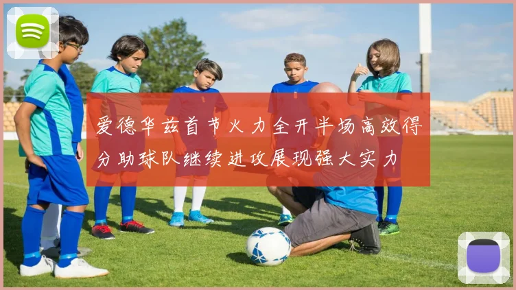 爱德华兹首节火力全开半场高效得分助球队继续进攻展现强大实力
