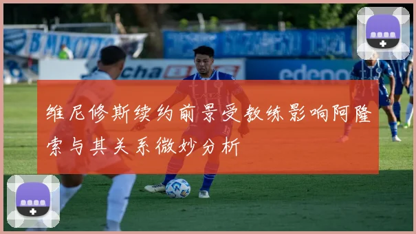 维尼修斯续约前景受教练影响阿隆索与其关系微妙分析