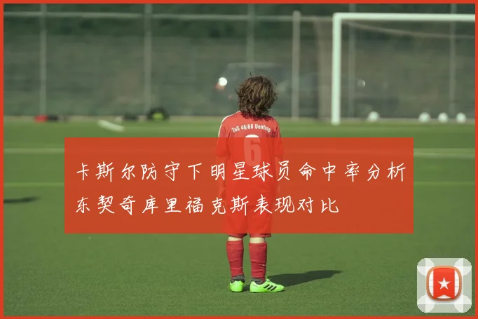 卡斯尔防守下明星球员命中率分析东契奇库里福克斯表现对比
