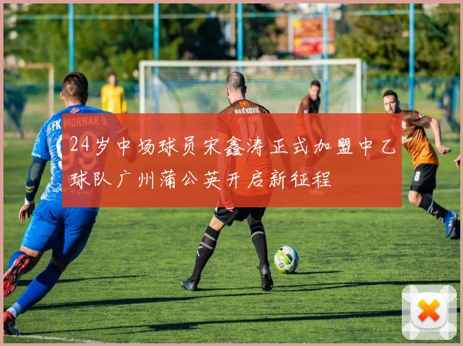 24岁中场球员宋鑫涛正式加盟中乙球队广州蒲公英开启新征程