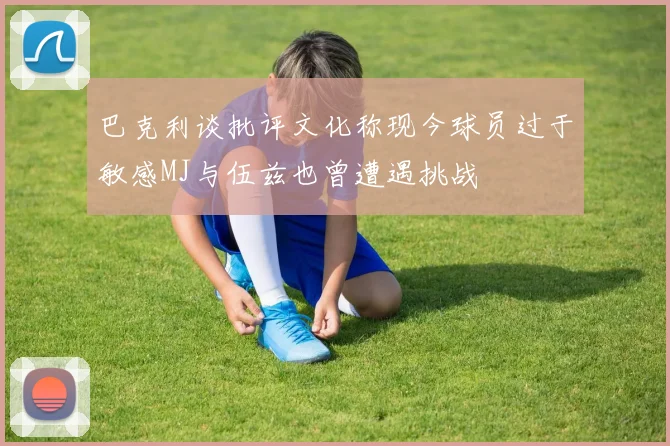 巴克利谈批评文化称现今球员过于敏感MJ与伍兹也曾遭遇挑战