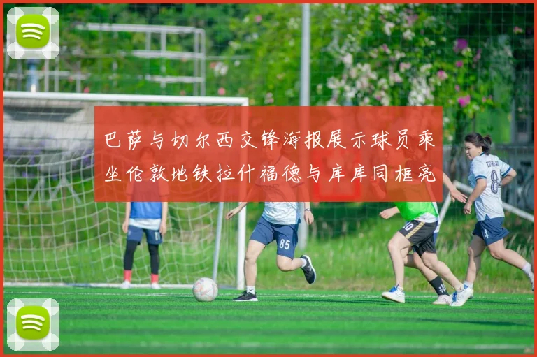 巴萨与切尔西交锋海报展示球员乘坐伦敦地铁拉什福德与库库同框亮相