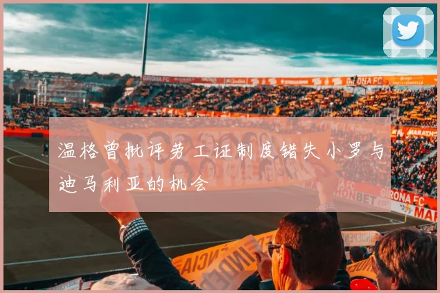 温格曾批评劳工证制度错失小罗与迪马利亚的机会