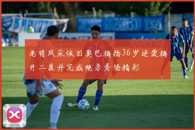 老将风采依旧奥巴梅扬36岁逆袭梅开二度并完成绝杀秀场精彩
