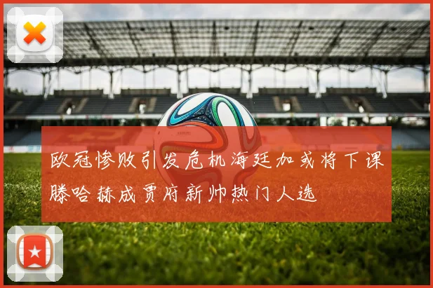 欧冠惨败引发危机海廷加或将下课滕哈赫成贾府新帅热门人选