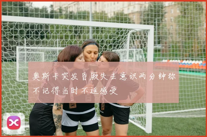 奥斯卡突发昏厥失去意识两分钟称不记得当时不适感受
