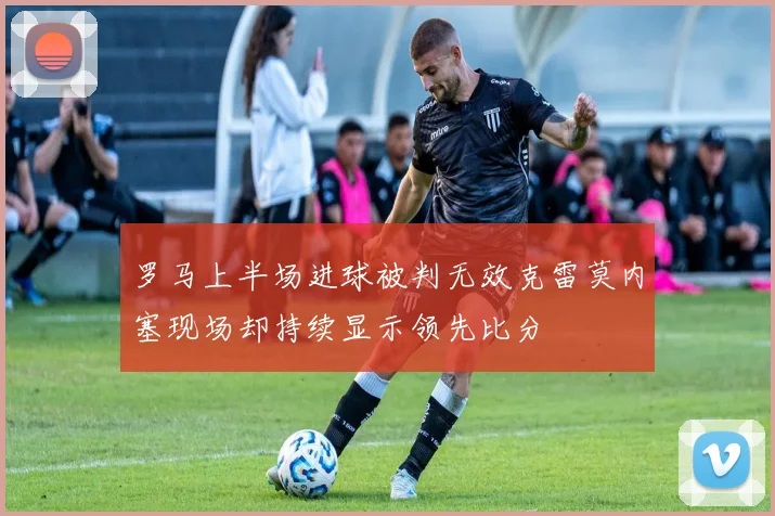 罗马上半场进球被判无效克雷莫内塞现场却持续显示领先比分