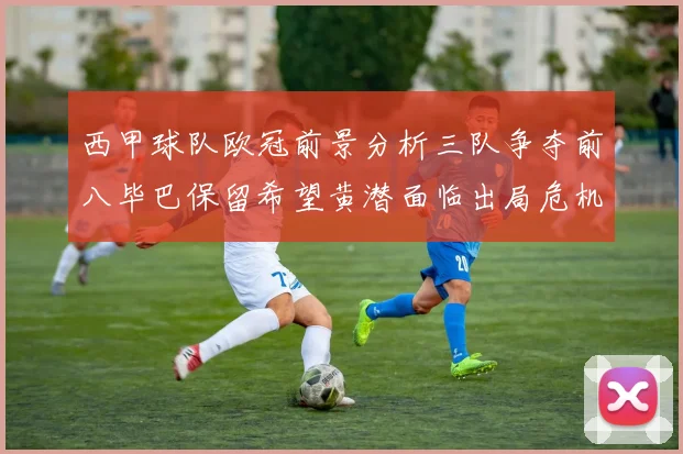 西甲球队欧冠前景分析三队争夺前八毕巴保留希望黄潜面临出局危机