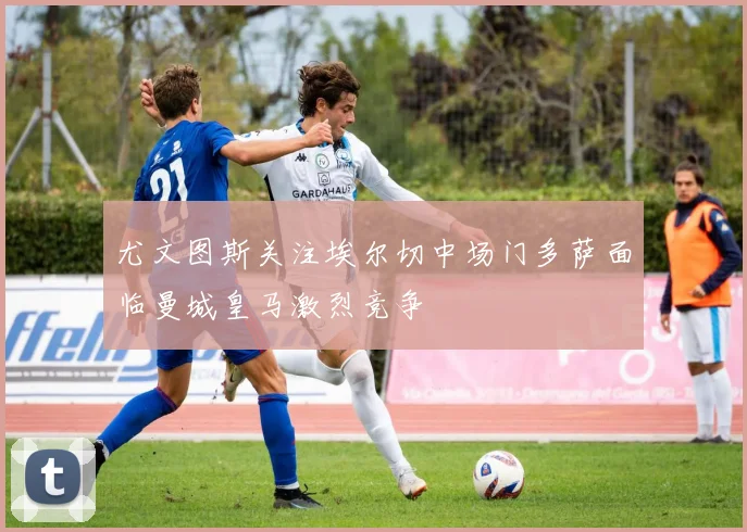 尤文图斯关注埃尔切中场门多萨面临曼城皇马激烈竞争