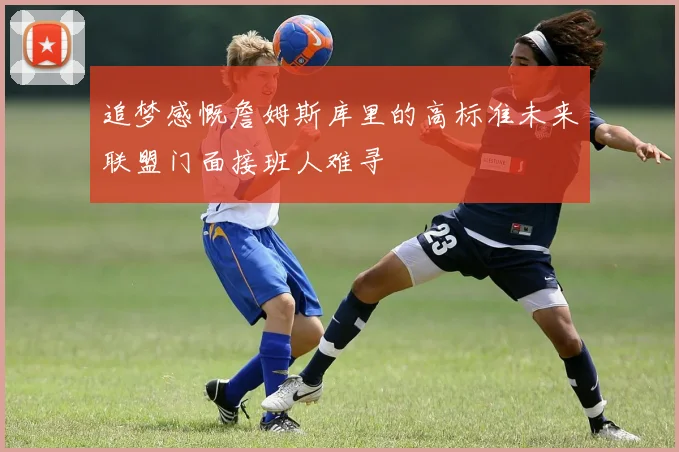 追梦感慨詹姆斯库里的高标准未来联盟门面接班人难寻
