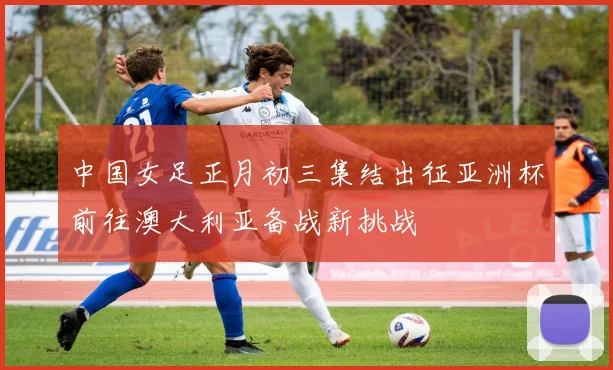 中国女足正月初三集结出征亚洲杯前往澳大利亚备战新挑战