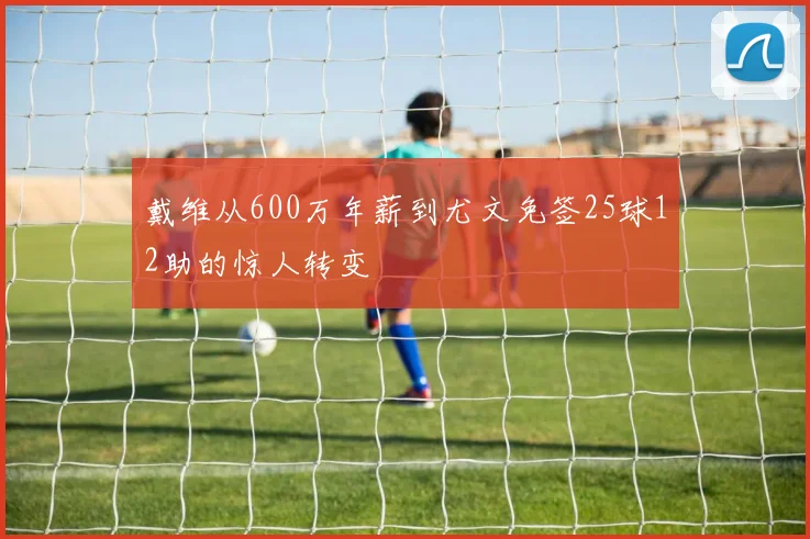 戴维从600万年薪到尤文免签25球12助的惊人转变
