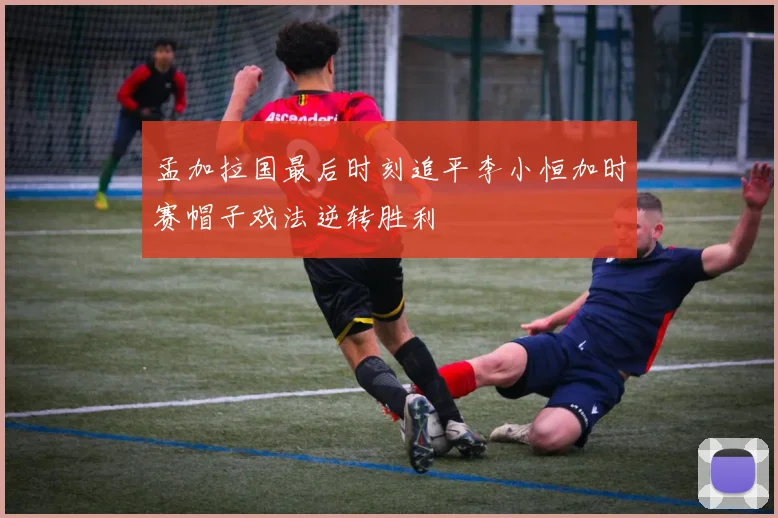 孟加拉国最后时刻追平李小恒加时赛帽子戏法逆转胜利