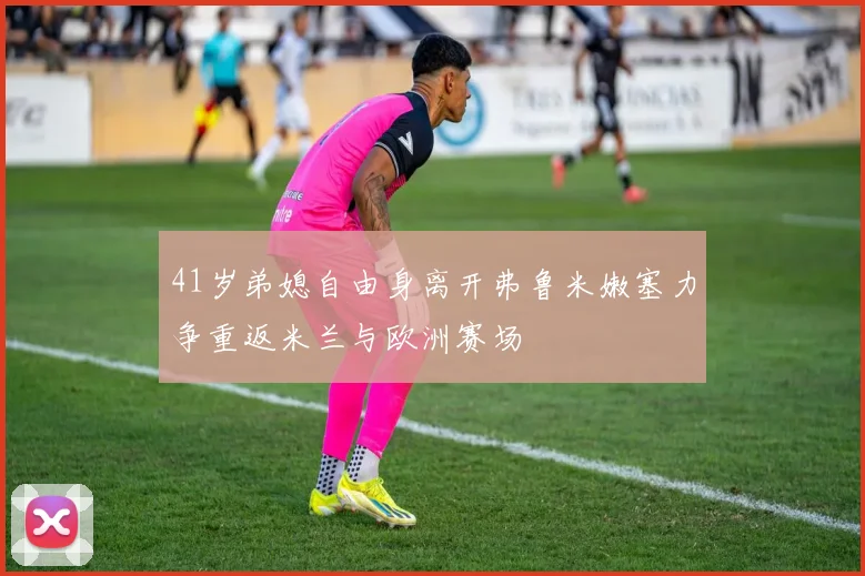 41岁弟媳自由身离开弗鲁米嫩塞力争重返米兰与欧洲赛场