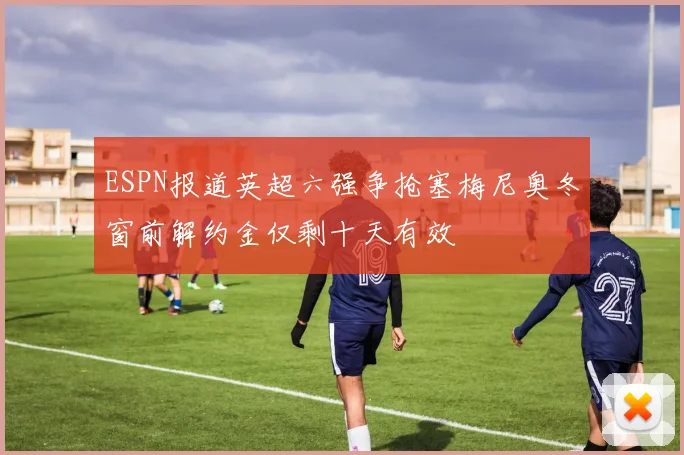 ESPN报道英超六强争抢塞梅尼奥冬窗前解约金仅剩十天有效