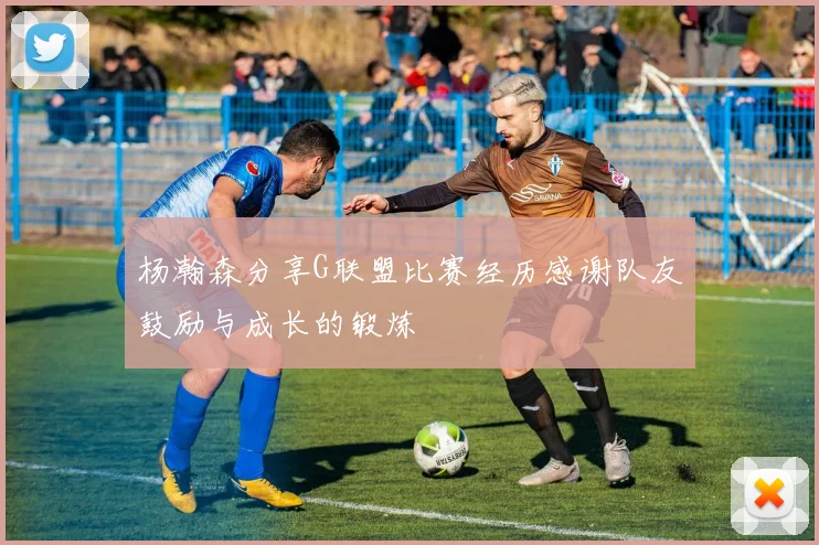 杨瀚森分享G联盟比赛经历感谢队友鼓励与成长的锻炼