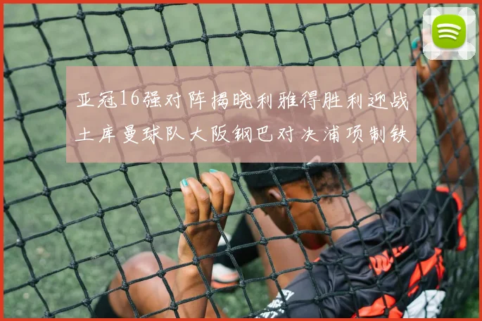 亚冠16强对阵揭晓利雅得胜利迎战土库曼球队大阪钢巴对决浦项制铁