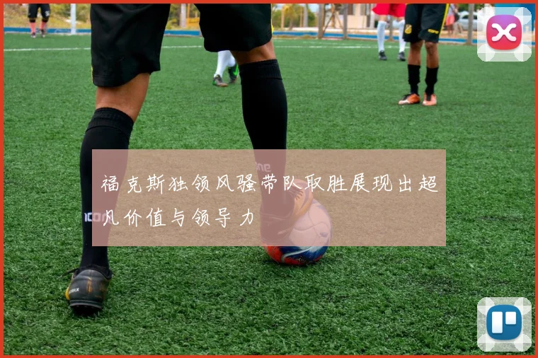 福克斯独领风骚带队取胜展现出超凡价值与领导力
